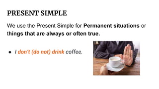 PRESENT SIMPLE
We use the Present Simple for Permanent situations or
things that are always or often true.
● I don’t (do not) drink coffee.
 