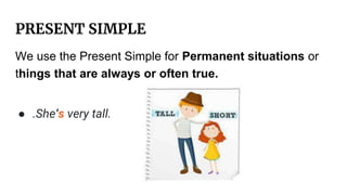 PRESENT SIMPLE
We use the Present Simple for Permanent situations or
things that are always or often true.
● .She’s very tall.
 