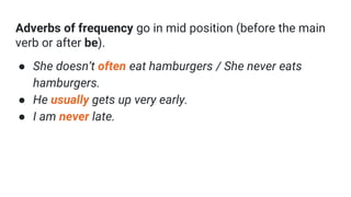 Adverbs of frequency go in mid position (before the main
verb or after be).
● She doesn’t often eat hamburgers / She never eats
hamburgers.
● He usually gets up very early.
● I am never late.
 