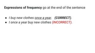 Expressions of frequency go at the end of the sentence
● I buy new clothes once a year. (CORRECT).
● I once a year buy new clothes (INCORRECT).
 