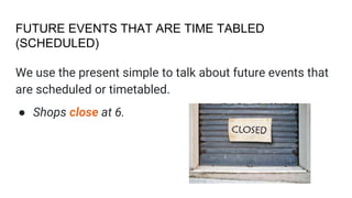 FUTURE EVENTS THAT ARE TIME TABLED
(SCHEDULED)
We use the present simple to talk about future events that
are scheduled or timetabled.
● Shops close at 6.
 