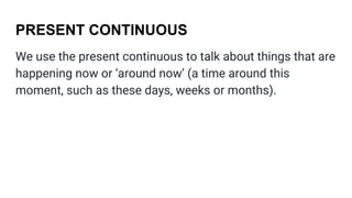 PRESENT CONTINUOUS
We use the present continuous to talk about things that are
happening now or ‘around now’ (a time around this
moment, such as these days, weeks or months).
 