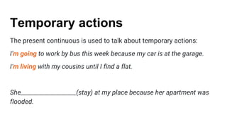 Temporary actions
The present continuous is used to talk about temporary actions:
I’m going to work by bus this week because my car is at the garage.
I’m living with my cousins until I find a flat.
She___________________(stay) at my place because her apartment was
flooded.
 