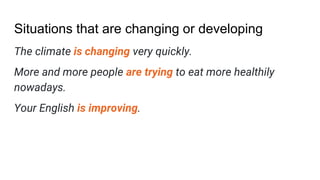 Situations that are changing or developing
The climate is changing very quickly.
More and more people are trying to eat more healthily
nowadays.
Your English is improving.
 