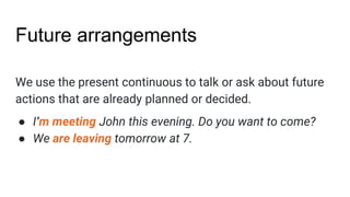 Future arrangements
We use the present continuous to talk or ask about future
actions that are already planned or decided.
● I‘m meeting John this evening. Do you want to come?
● We are leaving tomorrow at 7.
 