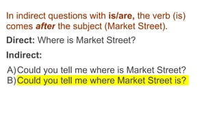 In indirect questions with is/are, the verb (is)
comes after the subject (Market Street).
Direct: Where is Market Street?
Indirect:
A)Could you tell me where is Market Street?
B)Could you tell me where Market Street is?
 