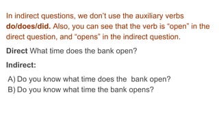 In indirect questions, we don’t use the auxiliary verbs
do/does/did. Also, you can see that the verb is “open” in the
direct question, and “opens” in the indirect question.
Direct What time does the bank open?
Indirect:
A) Do you know what time does the bank open?
B) Do you know what time the bank opens?
 