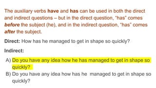 The auxiliary verbs have and has can be used in both the direct
and indirect questions – but in the direct question, “has” comes
before the subject (he), and in the indirect question, “has” comes
after the subject.
Direct: How has he managed to get in shape so quickly?
Indirect:
A) Do you have any idea how he has managed to get in shape so
quickly?
B) Do you have any idea how has he managed to get in shape so
quickly?
 