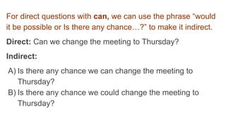 For direct questions with can, we can use the phrase “would
it be possible or Is there any chance…?” to make it indirect.
Direct: Can we change the meeting to Thursday?
Indirect:
A) Is there any chance we can change the meeting to
Thursday?
B) Is there any chance we could change the meeting to
Thursday?
 