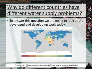 Why do different countries have
different water supply problems?
• To answer this question we are going to look at the
developed and developing work today.
LO: Why do different countries have different water supply problems?
 