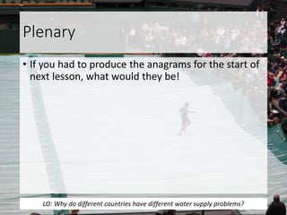 Plenary
• If you had to produce the anagrams for the start of
next lesson, what would they be!
LO: Why do different countries have different water supply problems?
 