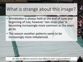 What is strange about this image?
• Wimbledon is always held at the end of June and
beginning of July, however ‘rain stops play’ is
becoming increasingly more common as the years
go by.
• The season weather patterns seem to be
increasingly more imbalanced.
LO: Why do different countries have different water supply problems?
 