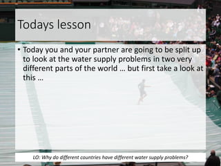 Todays lesson
• Today you and your partner are going to be split up
to look at the water supply problems in two very
different parts of the world … but first take a look at
this …
LO: Why do different countries have different water supply problems?
 