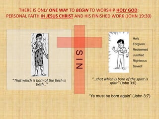 THERE IS ONLY ONE WAY TO BEGIN TO WORSHIP HOLY GOD:
PERSONAL FAITH IN JESUS CHRIST AND HIS FINISHED WORK (JOHN 19:30)
“That which is born of the flesh is
flesh…”
“…that which is born of the spirit is
spirit” (John 3:6)
SIN
“Ye must be born again” (John 3:7)
Holy
Forgiven
Redeemed
Justified
Righteous
Saved!
 