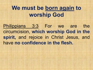We must be born again to
worship God
Philippians 3:3 For we are the
circumcision, which worship God in the
spirit, and rejoice in Christ Jesus, and
have no confidence in the flesh.
 