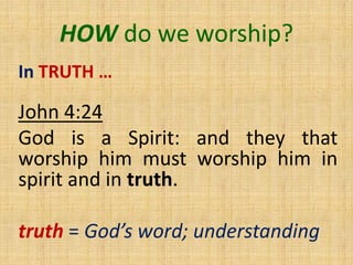 HOW do we worship?
In TRUTH …
John 4:24
God is a Spirit: and they that
worship him must worship him in
spirit and in truth.
truth = God’s word; understanding
 