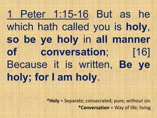 1 Peter 1:15-16 But as he
which hath called you is holy,
so be ye holy in all manner
of conversation; [16]
Because it is written, Be ye
holy; for I am holy.
*Conversation = Way of life; living
*Holy = Separate; consecrated; pure; without sin
 