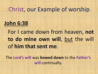 Christ, our Example of worship
John 6:38
For I came down from heaven, not
to do mine own will, but the will
of him that sent me.
The Lord’s will was bowed down to the Father’s
will continually.
 