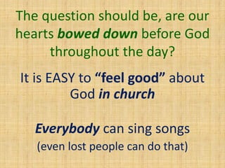 The question should be, are our
hearts bowed down before God
throughout the day?
It is EASY to “feel good” about
God in church
Everybody can sing songs
(even lost people can do that)
 