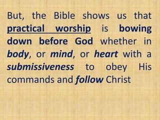 But, the Bible shows us that
practical worship is bowing
down before God whether in
body, or mind, or heart with a
submissiveness to obey His
commands and follow Christ
 