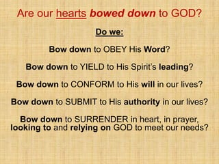 Are our hearts bowed down to GOD?
Do we:
Bow down to OBEY His Word?
Bow down to YIELD to His Spirit’s leading?
Bow down to CONFORM to His will in our lives?
Bow down to SUBMIT to His authority in our lives?
Bow down to SURRENDER in heart, in prayer,
looking to and relying on GOD to meet our needs?
 
