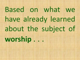 Based on what we
have already learned
about the subject of
worship . . .
 