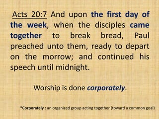 Acts 20:7 And upon the first day of
the week, when the disciples came
together to break bread, Paul
preached unto them, ready to depart
on the morrow; and continued his
speech until midnight.
Worship is done corporately.
*Corporately : an organized group acting together (toward a common goal)
 