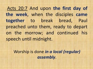 Acts 20:7 And upon the first day of
the week, when the disciples came
together to break bread, Paul
preached unto them, ready to depart
on the morrow; and continued his
speech until midnight.
Worship is done in a local (regular)
assembly.
 