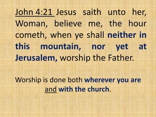 John 4:21 Jesus saith unto her,
Woman, believe me, the hour
cometh, when ye shall neither in
this mountain, nor yet at
Jerusalem, worship the Father.
Worship is done both wherever you are
and with the church.
 