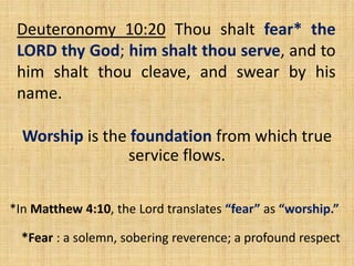 Deuteronomy 10:20 Thou shalt fear* the
LORD thy God; him shalt thou serve, and to
him shalt thou cleave, and swear by his
name.
Worship is the foundation from which true
service flows.
*In Matthew 4:10, the Lord translates “fear” as “worship.”
*Fear : a solemn, sobering reverence; a profound respect
 