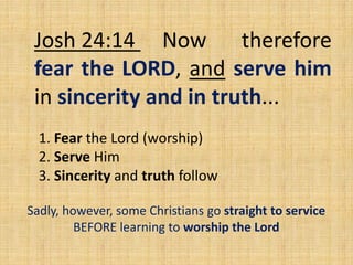 Josh 24:14 Now therefore
fear the LORD, and serve him
in sincerity and in truth...
1. Fear the Lord (worship)
2. Serve Him
3. Sincerity and truth follow
Sadly, however, some Christians go straight to service
BEFORE learning to worship the Lord
 