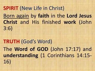 SPIRIT (New Life in Christ)
Born again by faith in the Lord Jesus
Christ and His finished work (John
3:6)
TRUTH (God’s Word)
The Word of GOD (John 17:17) and
understanding (1 Corinthians 14:15-
16)
 