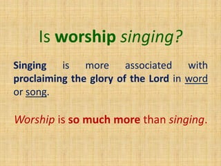 Is worship singing?
Singing is more associated with
proclaiming the glory of the Lord in word
or song.
Worship is so much more than singing.
 