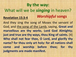 By the way:
What will we be singing in heaven?
Revelation 15:3-4
And they sing the song of Moses the servant of
God, and the song of the Lamb, saying, Great and
marvellous are thy works, Lord God Almighty;
just and true are thy ways, thou King of saints. [4]
Who shall not fear thee, O Lord, and glorify thy
name? for thou only art holy: for all nations shall
come and worship before thee; for thy
judgments are made manifest.
Worshipful songs
 