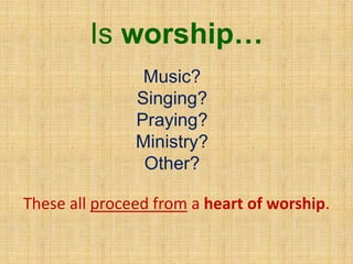 Is worship…
Music?
Singing?
Praying?
Ministry?
Other?
These all proceed from a heart of worship.
 