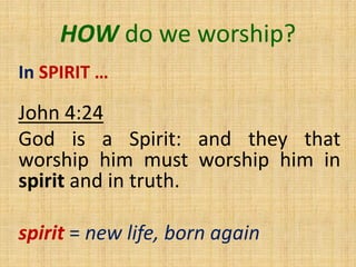 HOW do we worship?
In SPIRIT …
John 4:24
God is a Spirit: and they that
worship him must worship him in
spirit and in truth.
spirit = new life, born again
 