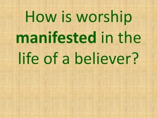 How is worship
manifested in the
life of a believer?
 