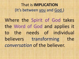 Where the Spirit of God takes
the Word of God and applies it
to the needs of individual
believers transforming the
conversation of the believer.
That is IMPLICATION
(It’s between you and God.)
 