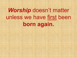 Worship doesn’t matter
unless we have first been
born again.
 