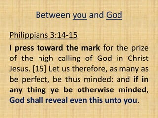 Philippians 3:14-15
I press toward the mark for the prize
of the high calling of God in Christ
Jesus. [15] Let us therefore, as many as
be perfect, be thus minded: and if in
any thing ye be otherwise minded,
God shall reveal even this unto you.
Between you and God
 