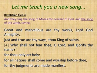 Let me teach you a new song…
Revelation 15:3-4
And they sing the song of Moses the servant of God, and the song
of the Lamb, saying,
Great and marvellous are thy works, Lord God
Almighty;
just and true are thy ways, thou King of saints.
[4] Who shall not fear thee, O Lord, and glorify thy
name?
for thou only art holy:
for all nations shall come and worship before thee;
for thy judgments are made manifest.
 