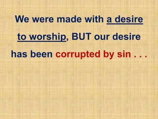 We were made with a desire
to worship, BUT our desire
has been corrupted by sin . . .
 