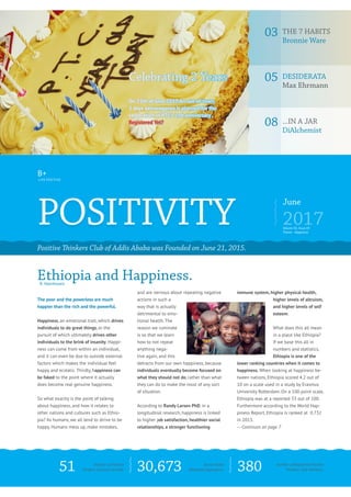 positivity
June
2017
Positive Thinkers Club of Addis Ababa was Founded on June 21, 2015.
Ethiopia and Happiness.R. Veenhoven
Celebrating 2 Years
On 25th of June 2017,An out-of-town,
2 days extravaganza is planned for the
celebration of PTC’s 2nd anniversary.
Registered Yet?
The poor and the powerless are much
happier than the rich and the powerful.
Happiness, an emotional trait, which drives
individuals to do great things, or the
pursuit of which ultimately drives other
individuals to the brink of insanity. Happi-
ness can come from within an individual,
and it can even be due to outside external
factors which makes the individual feel
happy and ecstatic. Thirdly, happiness can
be faked to the point where it actually
does become real genuine happiness.
So what exactly is the point of talking
about happiness, and how it relates to
other nations and cultures such as Ethio-
pia? As humans, we all tend to strive to be
happy. Humans mess up, make mistakes,
and are nervous about repeating negative
actions in such a
way that is actually
detrimental to emo-
tional health. The
reason we ruminate
is so that we learn
how to not repeat
anything nega-
tive again, and this
detracts from our own happiness, because
individuals eventually become focused on
what they should not do, rather than what
they can do to make the most of any sort
of situation.
According to Randy Larsen PhD. in a
longitudinal research, happiness is linked
to higher job satisfaction, healthier social
relationships, a stronger functioning
immune system, higher physical health,
higher levels of altruism,
and higher levels of self
esteem.
What does this all mean
in a place like Ethiopia?
If we base this all in
numbers and statistics,
Ethiopia is one of the
lower ranking countries when it comes to
happiness. When looking at happiness be-
tween nations, Ethiopia scored 4.2 out of
10 on a scale used in a study by Erasmus
University Rotterdam. On a 100 point scale,
Ethiopia was at a reported 33 out of 100.
Furthermore according to the World Hap-
piness Report, Ethiopia is ranked at 0.732
in 2013.
---Continues on page 7
03	The 7 HABITS
Bronnie Ware
05	Desiderata
Max Ehrmann
08	...in a jar
DiAlchemist
B+
Live Positive
51 30,673 380Number of Positive
Thinkers Sessions till date.
Volume 01, Issue 03
Theme - Happiness
Social media
(Facebook) population.
Number of Registered Positive
Thinkers Club Members.
 