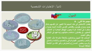 ‫ا‬‫ثانيا‬:‫الشخصية‬ ‫اإلختبارات‬
‫الميول‬
‫مجموعة‬‫فني‬:A
‫يفضل‬‫بشكل‬ ‫انفسهم‬ ‫عن‬ ‫التعبير‬ ‫المجموعة‬ ‫هذه‬ ‫في‬ ‫األشخاص‬
‫ومبدع‬ ‫جديد‬.‫و‬ ‫جديدة‬ ‫أشياء‬ ‫إلنشاء‬ ‫الفرص‬ ‫باقتناص‬ ‫يقومون‬
‫مبتكرة‬.‫االمتثال‬ ‫أو‬ ‫الجاهزة‬ ‫الهياكل‬ ‫يحبون‬ ‫ال‬ ‫هم‬ ،‫العادة‬ ‫في‬
‫اإلبتك‬ ‫في‬ ‫وإبداعهم‬ ‫مخيلتهم‬ ‫استخدام‬ ‫يفضلون‬ ‫بل‬ ،‫للمعايير‬‫ار‬
‫الجديد‬ ‫وخلق‬.
‫مثل‬ ‫متنوعة‬ ‫بأنشطة‬ ‫يستمتعون‬ ‫الميول‬ ‫هذا‬ ‫أصحاب‬:‫الكتابة‬
‫والتمثي‬ ‫واإلنشاد‬ ‫والتصميم‬ ‫الفوتوغرافي‬ ‫والتصوير‬ ‫والشعر‬‫ل‬
‫النشطة‬ ‫من‬ ‫ذلك‬ ‫وغير‬ ‫والمعارض‬ ‫المسارح‬ ‫وحضور‬ ‫والرسم‬
‫المبدعة‬ ‫الخالقة‬.
 