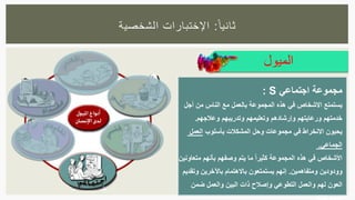 ‫ا‬‫ثانيا‬:‫الشخصية‬ ‫اإلختبارات‬
‫الميول‬
‫اجتماعي‬ ‫مجموعة‬: S
‫أجل‬ ‫من‬ ‫الناس‬ ‫مع‬ ‫بالعمل‬ ‫المجموعة‬ ‫هذه‬ ‫في‬ ‫االشخاص‬ ‫يستمتع‬
‫وعالجهم‬ ‫وتدريبهم‬ ‫وتعليمهم‬ ‫وإرشادهم‬ ‫ورعايتهم‬ ‫خدمتهم‬.
‫بأسلوب‬ ‫المشكالت‬ ‫وحل‬ ‫مجموعات‬ ‫في‬ ‫االنخراط‬ ‫يحبون‬‫العمل‬
‫الجماعي‬.
‫األشخاص‬‫متعاونين‬ ‫بأنهم‬ ‫وصفهم‬ ‫يتم‬ ‫ما‬ ً‫ا‬‫كثير‬ ‫المجموعة‬ ‫هذه‬ ‫في‬
‫ومتفاهمين‬ ‫وودودين‬.‫وتقديم‬ ‫باآلخرين‬ ‫باالهتمام‬ ‫يستمتعون‬ ‫إنهم‬
‫ضمن‬ ‫والعمل‬ ‫البين‬ ‫ذات‬ ‫وإصالح‬ ‫التطوعي‬ ‫والعمل‬ ‫لهم‬ ‫العون‬
 