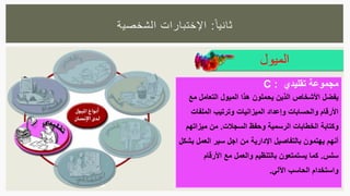 ‫ا‬‫ثانيا‬:‫الشخصية‬ ‫اإلختبارات‬
‫الميول‬
‫مجموعة‬‫تقليدي‬:C
‫يفضل‬‫مع‬ ‫التعامل‬ ‫الميول‬ ‫هذا‬ ‫يحملون‬ ‫الذين‬ ‫األشخاص‬
‫الملفات‬ ‫وترتيب‬ ‫الميزانيات‬ ‫وإعداد‬ ‫والحسابات‬ ‫األرقام‬
‫السجالت‬ ‫وحفظ‬ ‫الرسمية‬ ‫الخطابات‬ ‫وكتابة‬.‫ميزاتهم‬ ‫من‬
‫بشكل‬ ‫العمل‬ ‫سير‬ ‫اجل‬ ‫من‬ ‫اإلدارية‬ ‫بالتفاصيل‬ ‫يهتمون‬ ‫أنهم‬
‫سلس‬.‫األرقام‬ ‫مع‬ ‫والعمل‬ ‫بالتنظيم‬ ‫يستمتعون‬ ‫كما‬
‫اآللي‬ ‫الحاسب‬ ‫واستخدام‬.
 