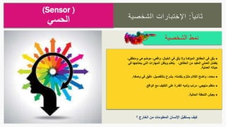‫ا‬‫ثانيا‬:‫الشخصية‬ ‫اإلختبارات‬
‫الشخصية‬ ‫نمط‬
(Sensor )
‫الحسي‬
‫الخيال‬ ‫في‬ ‫يثق‬ ‫وال‬ ‫المؤكدة‬ ‫الحقائق‬ ‫في‬ ‫يثق‬،‫ومنطقي‬ ‫موضوعي‬ ،‫واقعي‬،
‫الحقائق‬ ‫من‬ ‫المفيد‬ ‫العملي‬ ‫يفضل‬،‫في‬ ‫يحتاجها‬ ‫التي‬ ‫المهارات‬ ‫ويتقن‬ ‫يتعلم‬
‫العملية‬ ‫حياته‬.
‫بالتفصيل‬ ‫يشرح‬ ،‫بكلمته‬ ‫ملتزم‬ ‫الكالم‬ ‫واضح‬ ،‫محدد‬،‫وص‬ ‫في‬ ‫دقيق‬‫فه‬.
‫الواقع‬ ‫مع‬ ‫التكيف‬ ‫على‬ ‫القدرة‬ ‫ولديه‬ ‫مرتب‬ ،‫منهجي‬ ‫منظم‬.
‫الحالية‬ ‫اللحظة‬ ‫يعيش‬.
‫؟‬ ‫الخارج‬ ‫من‬ ‫المعلومات‬ ‫اإلنسان‬ ‫يستقبل‬ ‫كيف‬
 