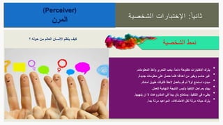 ‫ا‬‫ثانيا‬:‫الشخصية‬ ‫اإلختبارات‬
(Perceiver)
‫المرن‬
‫الشخصية‬ ‫نمط‬
•ً‫ا‬‫دائم‬ ‫مفتوحة‬ ‫االختيارات‬ ‫يترك‬،‫المعلومات‬ ‫وأخذ‬ ‫التحري‬ ‫يحب‬.
•‫جديدة‬ ‫معلومات‬ ‫على‬ ‫حصل‬ ‫كلما‬ ‫أهدافه‬ ‫من‬ ‫ويغير‬ ‫حاسم‬ ‫غير‬.
•‫أمامك‬ ‫طويل‬ ‫فالوقت‬ ً‫ا‬‫الحق‬ ‫بالعمل‬ ‫قم‬ ‫ثم‬ ً‫ال‬‫أو‬ ‫استمتع‬ ‫مبدؤه‬.
•‫للعمل‬ ‫النهائية‬ ‫النتيجة‬ ‫وليس‬ ‫التنفيذ‬ ‫بمراحل‬ ‫يهتم‬.
•‫التنفيذ‬ ‫في‬ ‫بطيء‬،‫ينهيها‬ ‫أن‬ ‫ال‬ ‫المشروعات‬ ‫في‬ ‫يبدأ‬ ‫بأن‬ ‫يستمتع‬.
•‫االحتماالت‬ ‫لكل‬ ‫مرنة‬ ‫حياته‬ ‫يترك‬،ً‫ا‬‫جد‬ ‫مرنة‬ ‫المواعيد‬.
‫؟‬ ‫حوله‬ ‫من‬ ‫العالم‬ ‫اإلنسان‬ ‫ينظم‬ ‫كيف‬
 