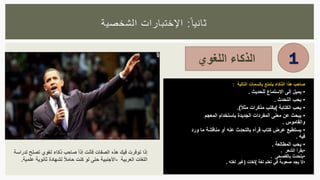 ‫ا‬‫ثانيا‬:‫الشخصية‬ ‫اإلختبارات‬
‫الذكاء‬‫اللغوي‬ 1
‫صاحب‬‫هذا‬‫الذكاء‬‫يتمتع‬‫بالسمات‬‫التالية‬:
•‫يميل‬‫إلى‬‫االستماع‬‫للحديث‬.
•‫يحب‬‫التحدث‬.
•‫يحب‬‫الكتابة‬(‫يكتب‬‫مذكرات‬ً‫ال‬‫مث‬.)
•‫يبحث‬‫عن‬‫معنى‬‫المفردات‬‫الجديدة‬‫باستخدام‬‫المعجم‬
‫والقاموس‬.
•‫يستطيع‬‫عرض‬‫كتاب‬‫قرأه‬‫بالتحدث‬‫عنه‬‫أو‬‫مناقشة‬‫ما‬‫و‬‫رد‬
‫فيه‬.
•‫يحب‬‫المطالعة‬.
•‫يقرأ‬‫الشعر‬.
•‫يتحدث‬‫بالفصحى‬.
•‫ال‬‫يجد‬‫صعوبة‬‫في‬‫تعلم‬‫لغة‬(‫لغات‬)‫غير‬‫لغته‬.
‫إذا‬‫توفرت‬‫في‬‫ك‬‫هذه‬‫الصفات‬‫فأنت‬ً‫ا‬‫إذ‬‫صاحب‬‫ذكاء‬‫لغوي‬‫تصلح‬‫ل‬‫دراسة‬
‫اللغات‬‫العربية‬-‫األجنبية‬‫حتى‬‫لو‬‫كنت‬ً‫ال‬‫حام‬‫لشهادة‬‫ثانوية‬‫علمية‬.
 