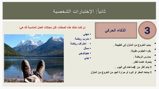 ‫ا‬‫ثانيا‬:‫الشخصية‬ ‫اإلختبارات‬
•‫يحب‬‫الخروج‬‫من‬‫المنزل‬‫إلى‬‫الطبيعة‬.
•‫طويال‬ ‫الجلوس‬ ‫يكره‬.
•‫يمارس‬‫الرياضة‬.
•‫ي‬‫تحرك‬‫عندما‬‫تفكر‬.
•‫ي‬ ‫ال‬‫نام‬‫أكثر‬‫من‬8‫ساعات‬‫في‬‫اليوم‬.
•‫ال‬‫يمنع‬‫ه‬‫المطر‬‫أو‬‫البرد‬‫أو‬‫حرارة‬‫الجو‬‫من‬‫الخروج‬‫من‬‫المنزل‬
‫الذكاء‬‫الحركي‬ 3
‫إن‬‫كنت‬‫تملك‬‫هذه‬‫الصفات‬،‫فإن‬‫مجاالت‬‫العمل‬‫المناسبة‬‫لك‬‫هي‬:
•‫مهني‬
•‫مدرب‬‫رياضة‬
•‫احتراف‬‫رياضة‬
•‫ممثل‬
•‫جيولوجي‬
•‫بيئي‬
 